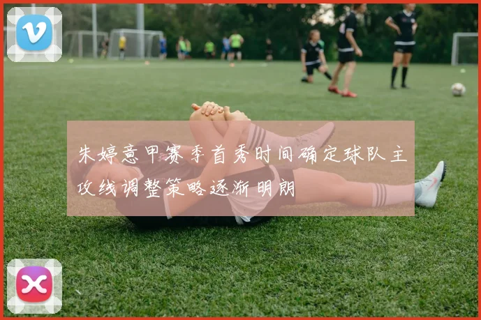 朱婷意甲赛季首秀时间确定球队主攻线调整策略逐渐明朗