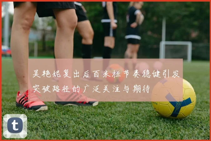 吴艳妮复出后百米栏节奏稳健引发突破路径的广泛关注与期待