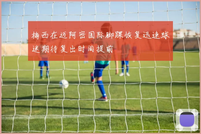 梅西在迈阿密国际脚踝恢复迅速球迷期待复出时间提前