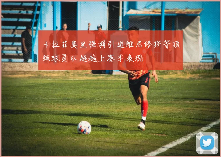 卡拉菲奥里强调引进维尼修斯等顶级球员以超越上赛季表现