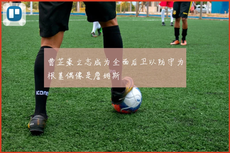 曹芷豪立志成为全面后卫以防守为根基偶像是詹姆斯