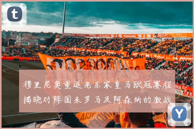 穆里尼奥重返老东家皇马欧冠赛程揭晓对阵国米罗马及阿森纳的激战