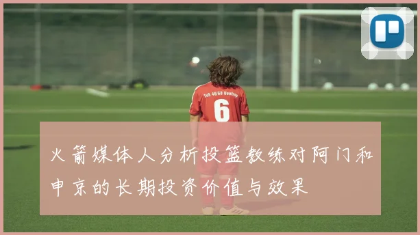 火箭媒体人分析投篮教练对阿门和申京的长期投资价值与效果