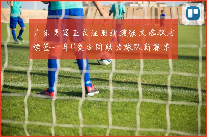 广东男篮正式注册新援张文逸双方续签一年C类合同助力球队新赛季